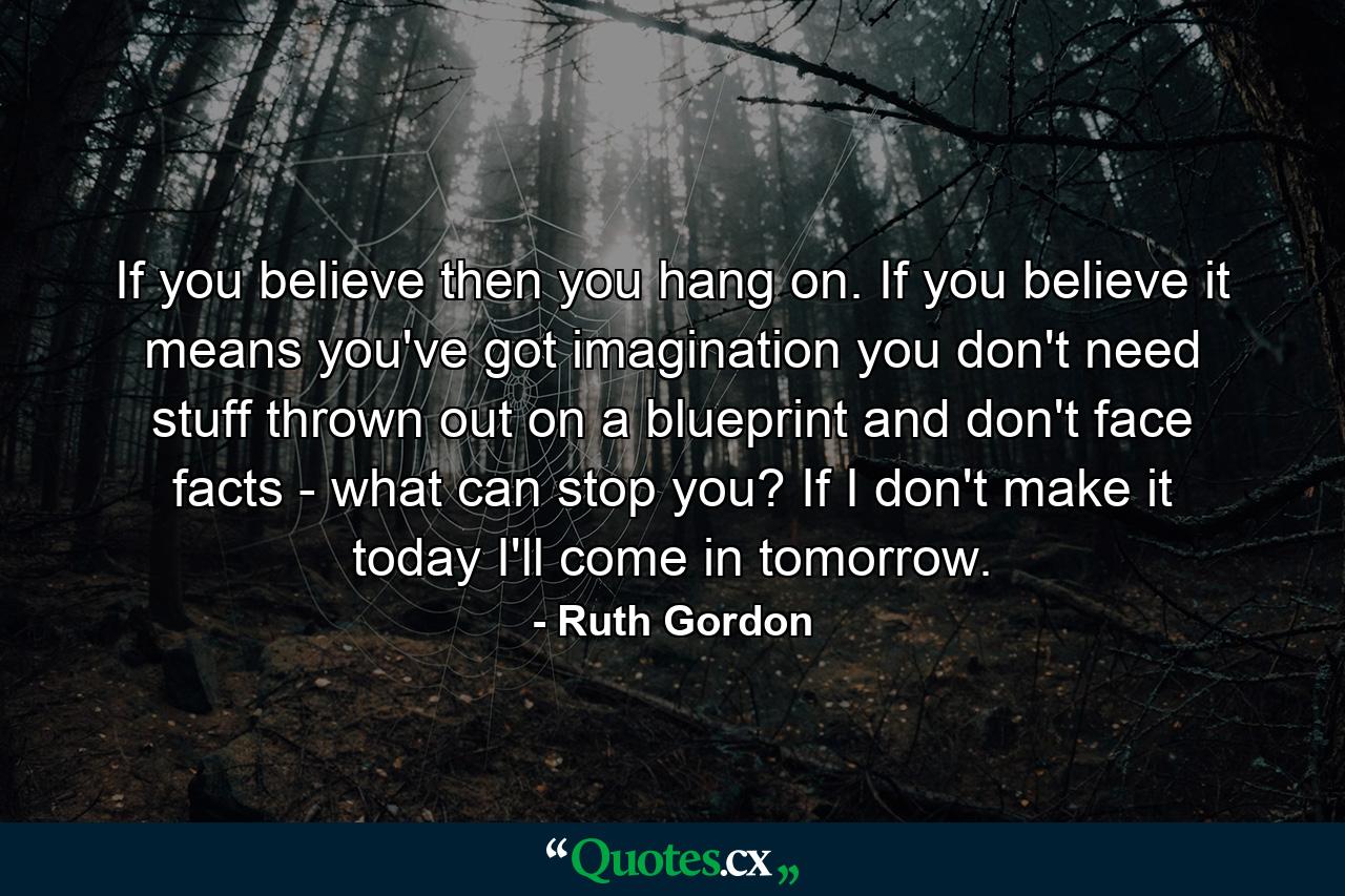 If you believe  then you hang on. If you believe  it means you've got imagination  you don't need stuff thrown out on a blueprint  and don't face facts - what can stop you? If I don't make it today  I'll come in tomorrow. - Quote by Ruth Gordon