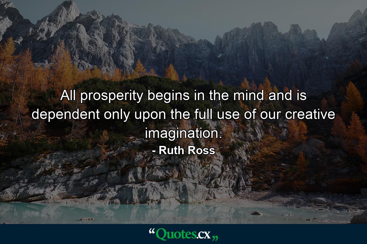 All prosperity begins in the mind and is dependent only upon the full use of our creative imagination. - Quote by Ruth Ross