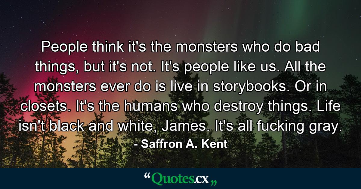 People think it's the monsters who do bad things, but it's not. It's people like us. All the monsters ever do is live in storybooks. Or in closets. It's the humans who destroy things. Life isn't black and white, James. It's all fucking gray. - Quote by Saffron A. Kent