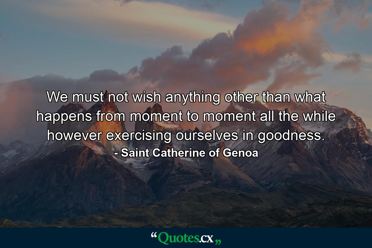 We must not wish anything other than what happens from moment to moment  all the while  however  exercising ourselves in goodness. - Quote by Saint Catherine of Genoa