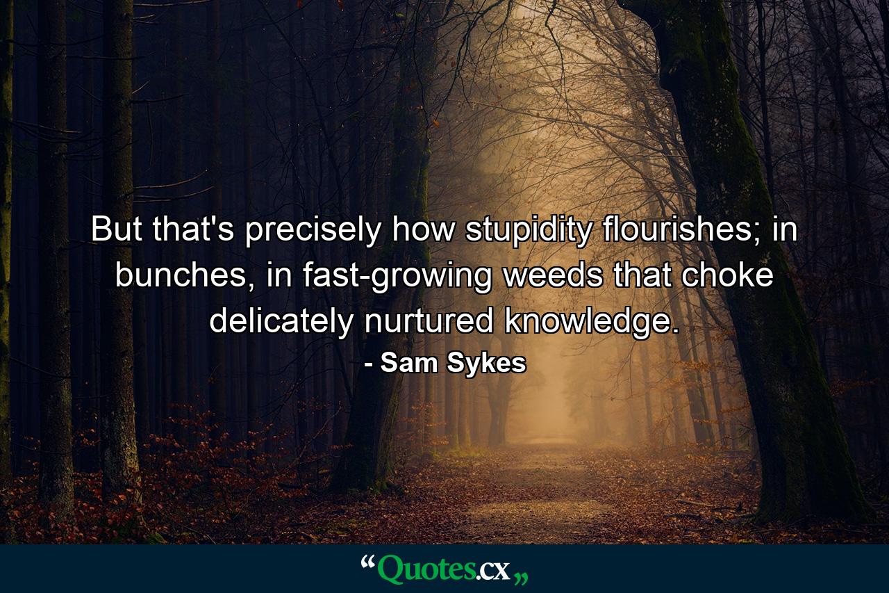 But that's precisely how stupidity flourishes; in bunches, in fast-growing weeds that choke delicately nurtured knowledge. - Quote by Sam Sykes