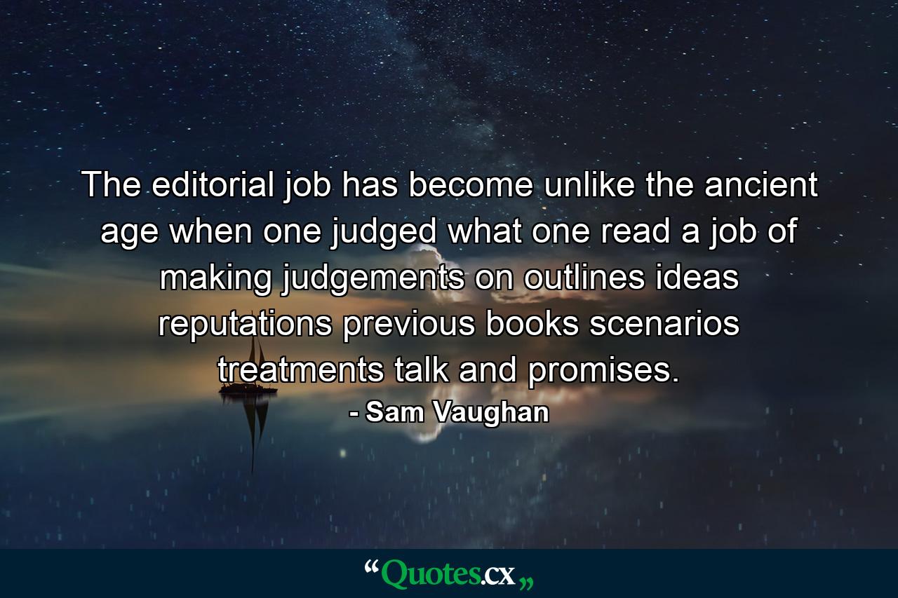 The editorial job has become  unlike the ancient age when one judged what one read  a job of making judgements on outlines  ideas  reputations  previous books  scenarios  treatments  talk and promises. - Quote by Sam Vaughan