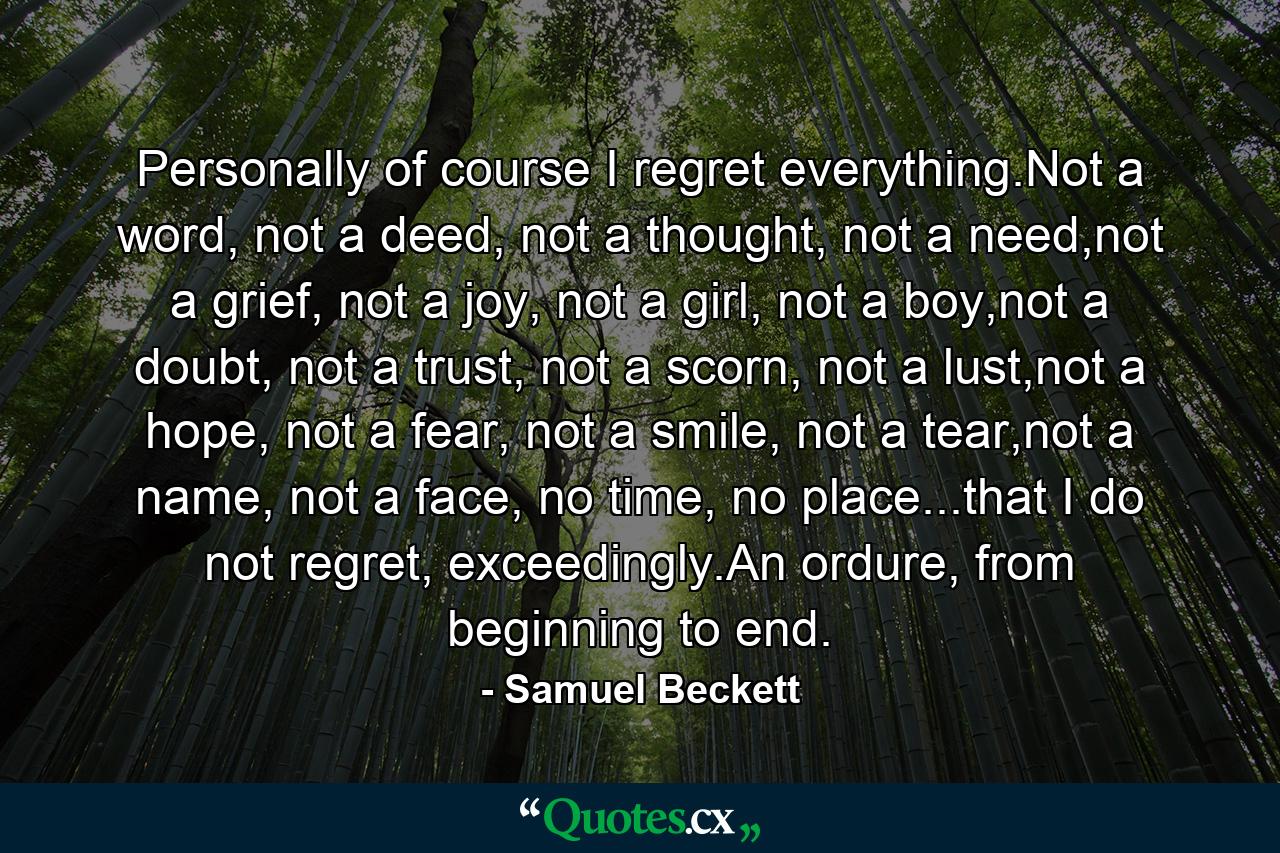 Personally of course I regret everything.Not a word, not a deed, not a thought, not a need,not a grief, not a joy, not a girl, not a boy,not a doubt, not a trust, not a scorn, not a lust,not a hope, not a fear, not a smile, not a tear,not a name, not a face, no time, no place...that I do not regret, exceedingly.An ordure, from beginning to end. - Quote by Samuel Beckett