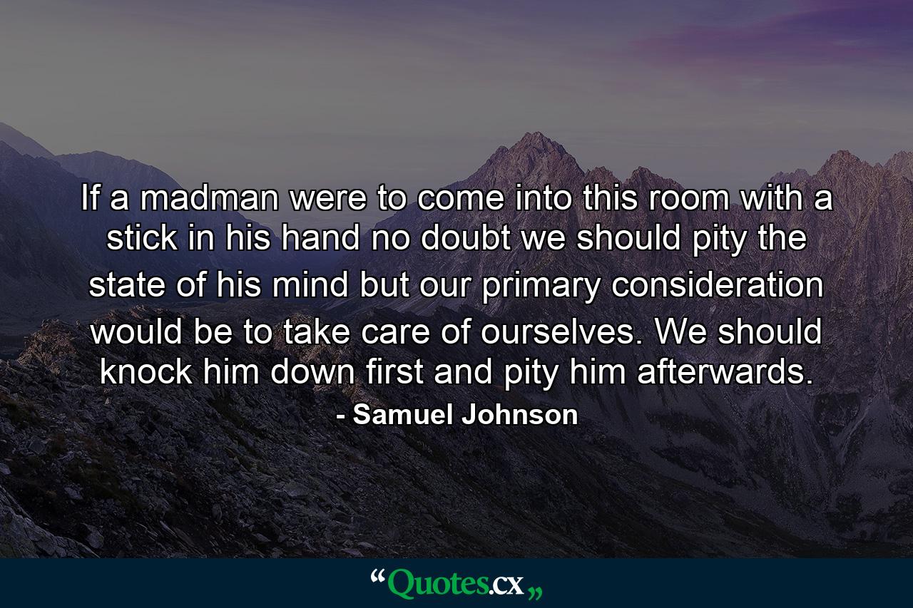 If a madman were to come into this room with a stick in his hand  no doubt we should pity the state of his mind  but our primary consideration would be to take care of ourselves. We should knock him down first  and pity him afterwards. - Quote by Samuel Johnson