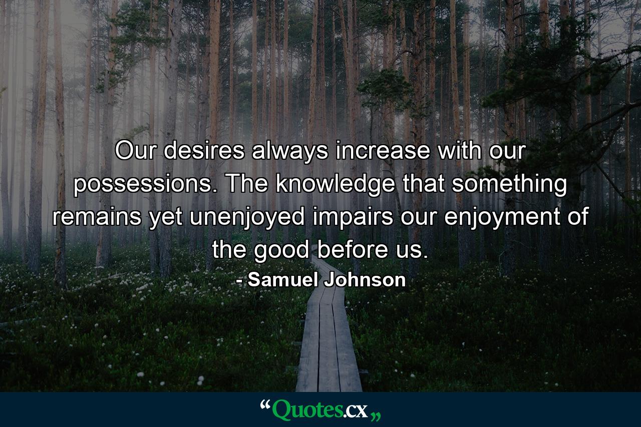 Our desires always increase with our possessions. The knowledge that something remains yet unenjoyed impairs our enjoyment of the good before us. - Quote by Samuel Johnson