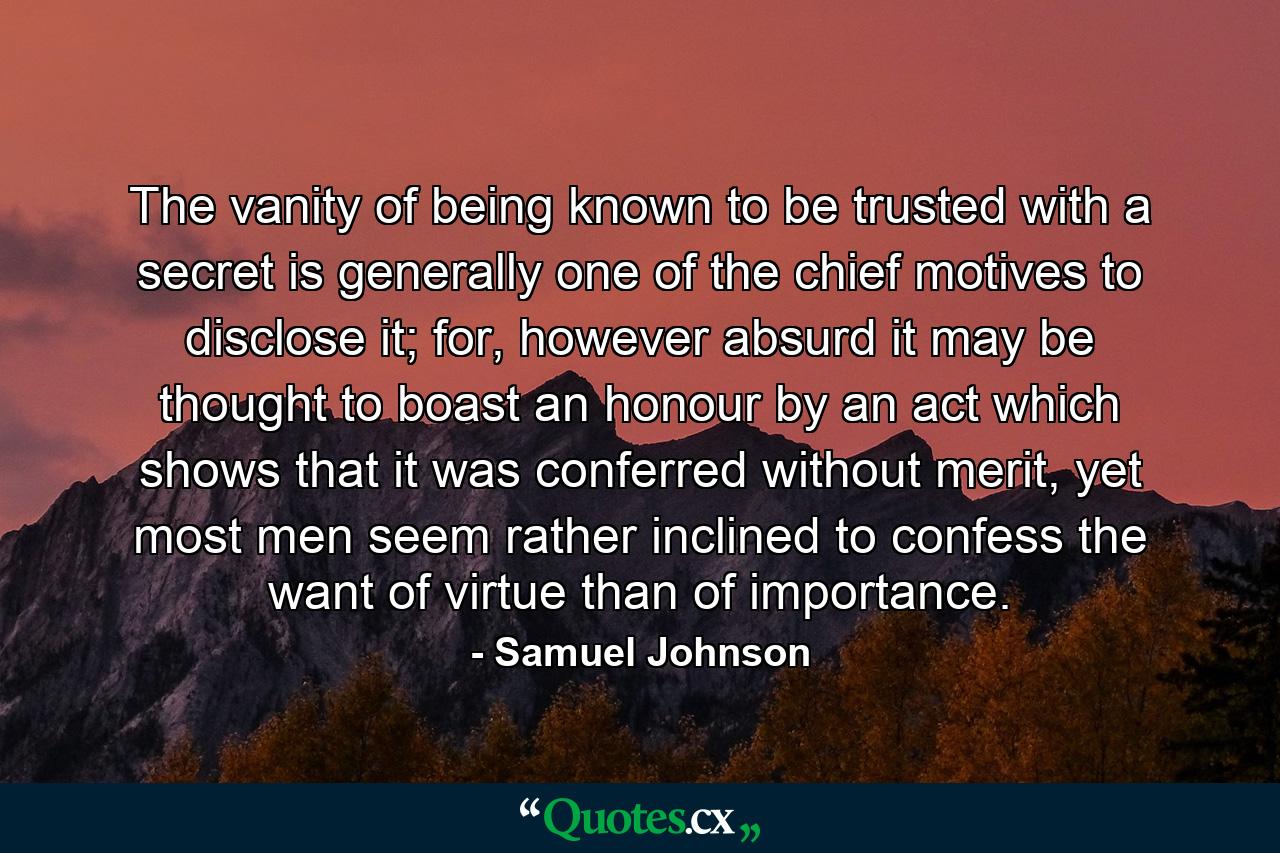 The vanity of being known to be trusted with a secret is generally one of the chief motives to disclose it; for, however absurd it may be thought to boast an honour by an act which shows that it was conferred without merit, yet most men seem rather inclined to confess the want of virtue than of importance. - Quote by Samuel Johnson