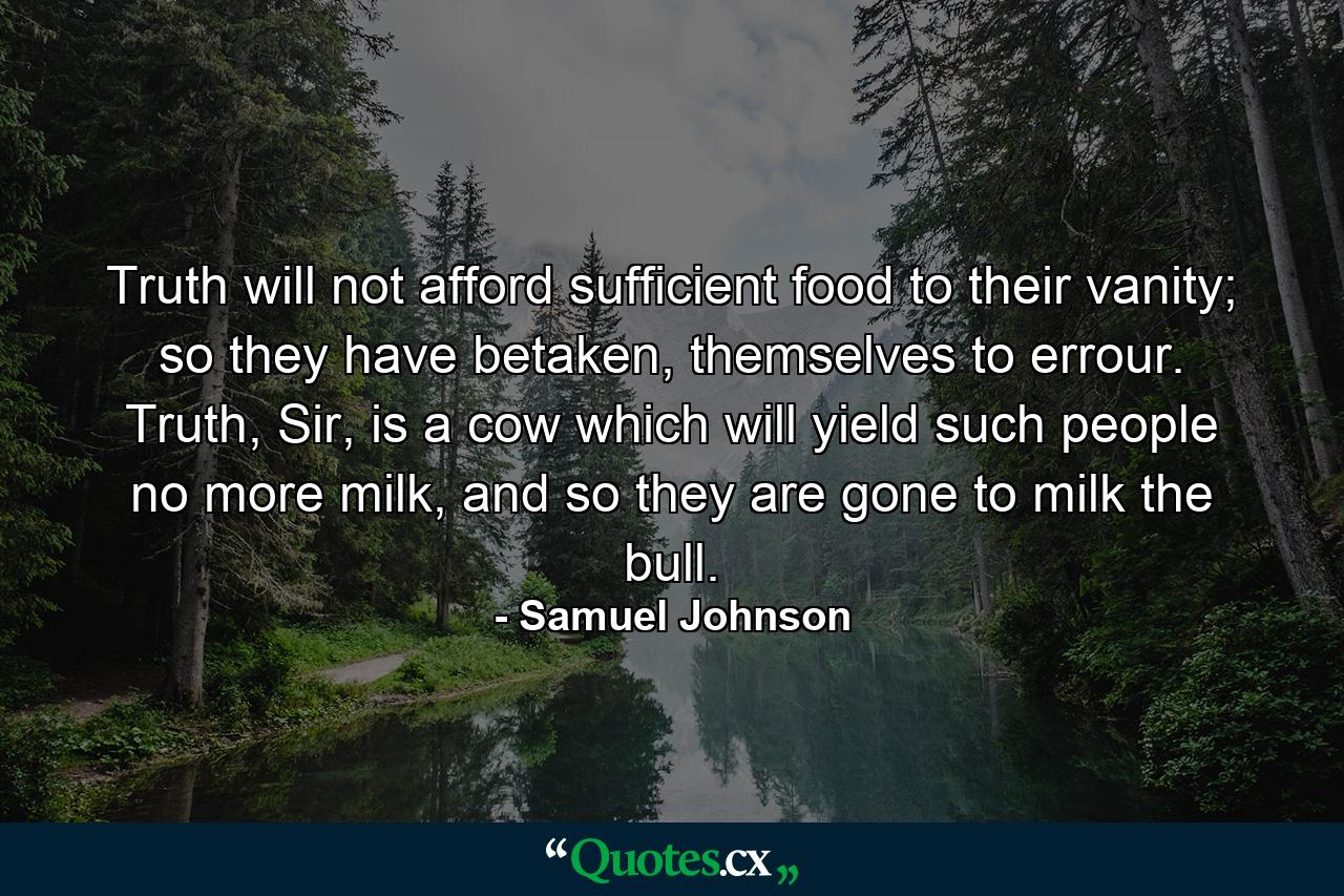 Truth will not afford sufficient food to their vanity; so they have betaken, themselves to errour. Truth, Sir, is a cow which will yield such people no more milk, and so they are gone to milk the bull. - Quote by Samuel Johnson