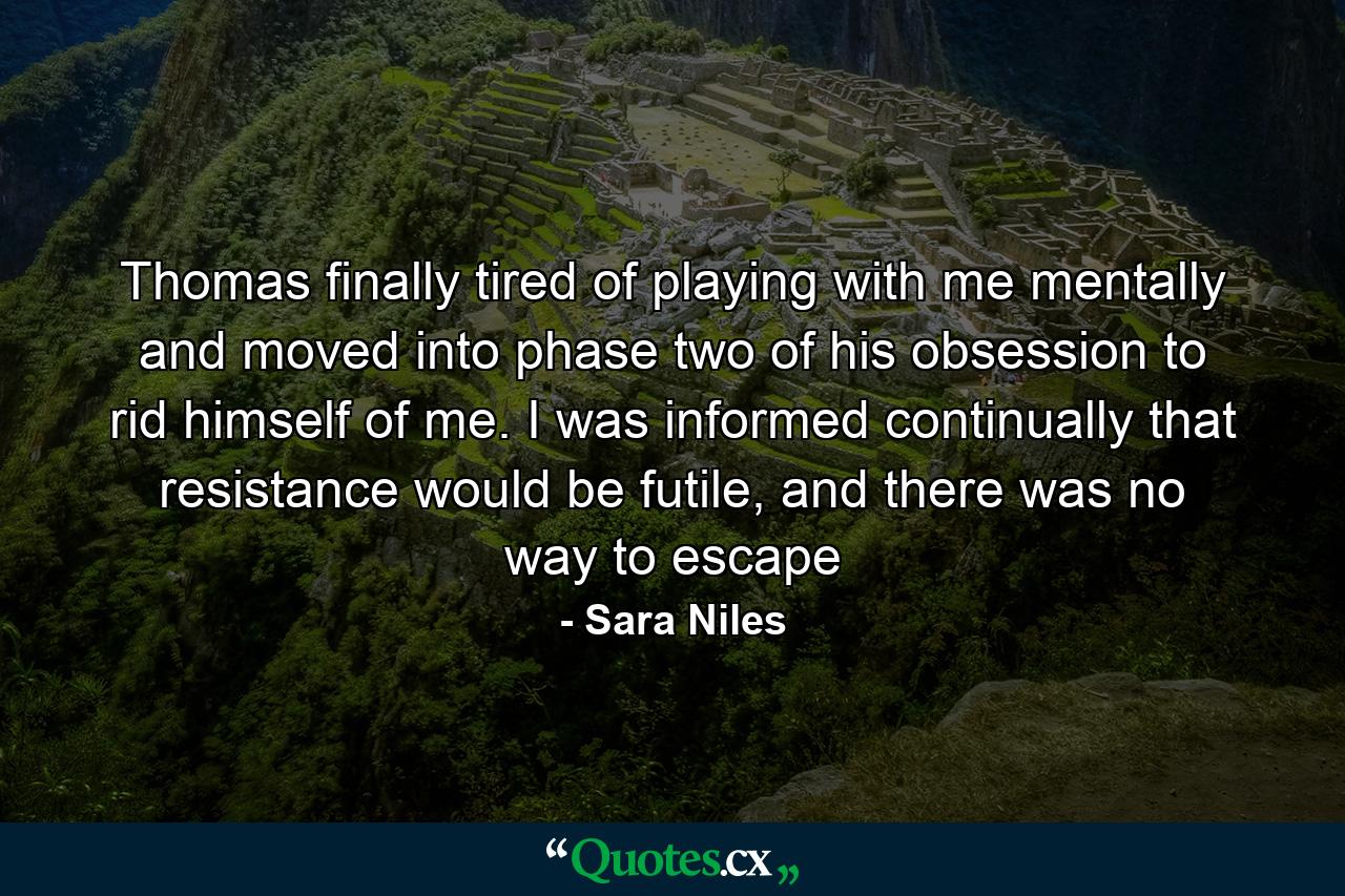 Thomas finally tired of playing with me mentally and moved into phase two of his obsession to rid himself of me. I was informed continually that resistance would be futile, and there was no way to escape - Quote by Sara Niles