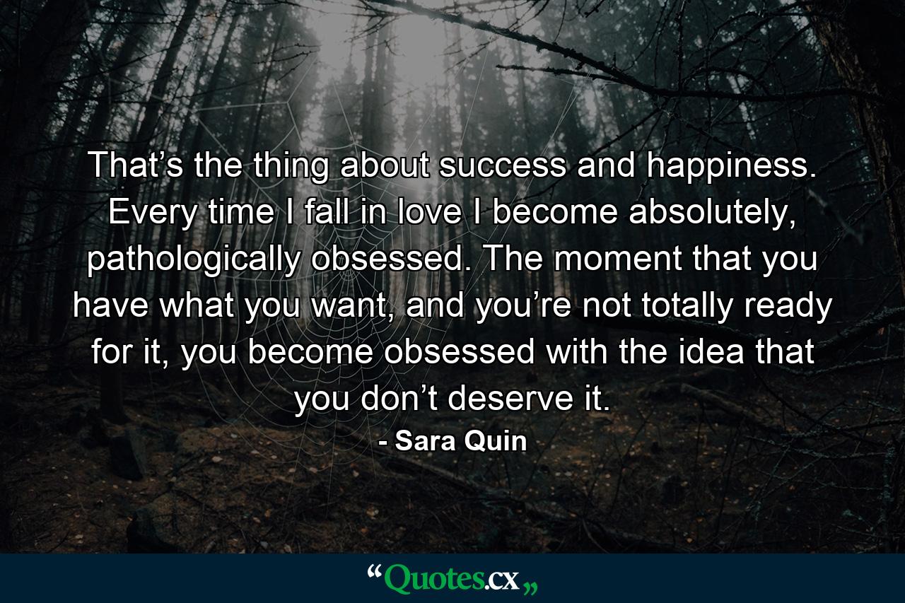 That’s the thing about success and happiness. Every time I fall in love I become absolutely, pathologically obsessed. The moment that you have what you want, and you’re not totally ready for it, you become obsessed with the idea that you don’t deserve it. - Quote by Sara Quin