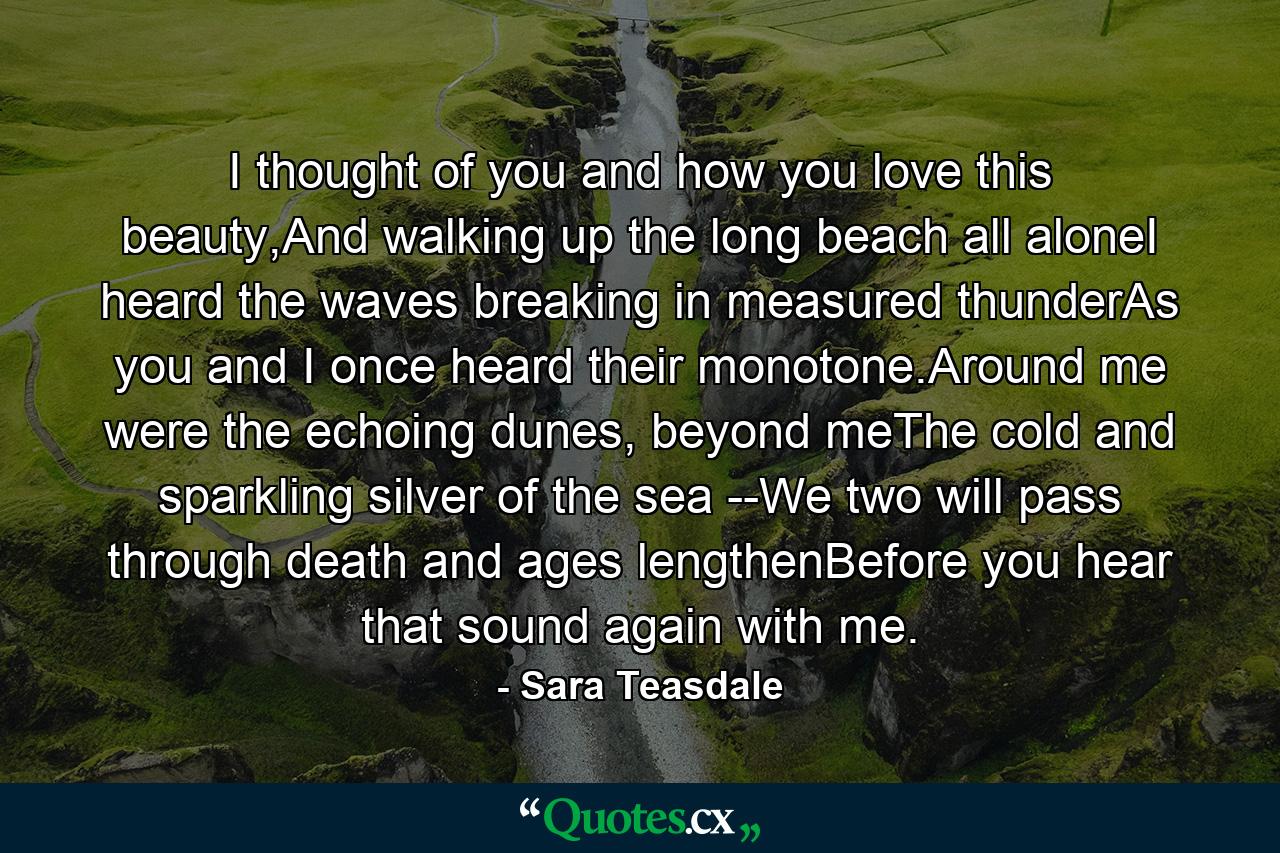 I thought of you and how you love this beauty,And walking up the long beach all aloneI heard the waves breaking in measured thunderAs you and I once heard their monotone.Around me were the echoing dunes, beyond meThe cold and sparkling silver of the sea --We two will pass through death and ages lengthenBefore you hear that sound again with me. - Quote by Sara Teasdale