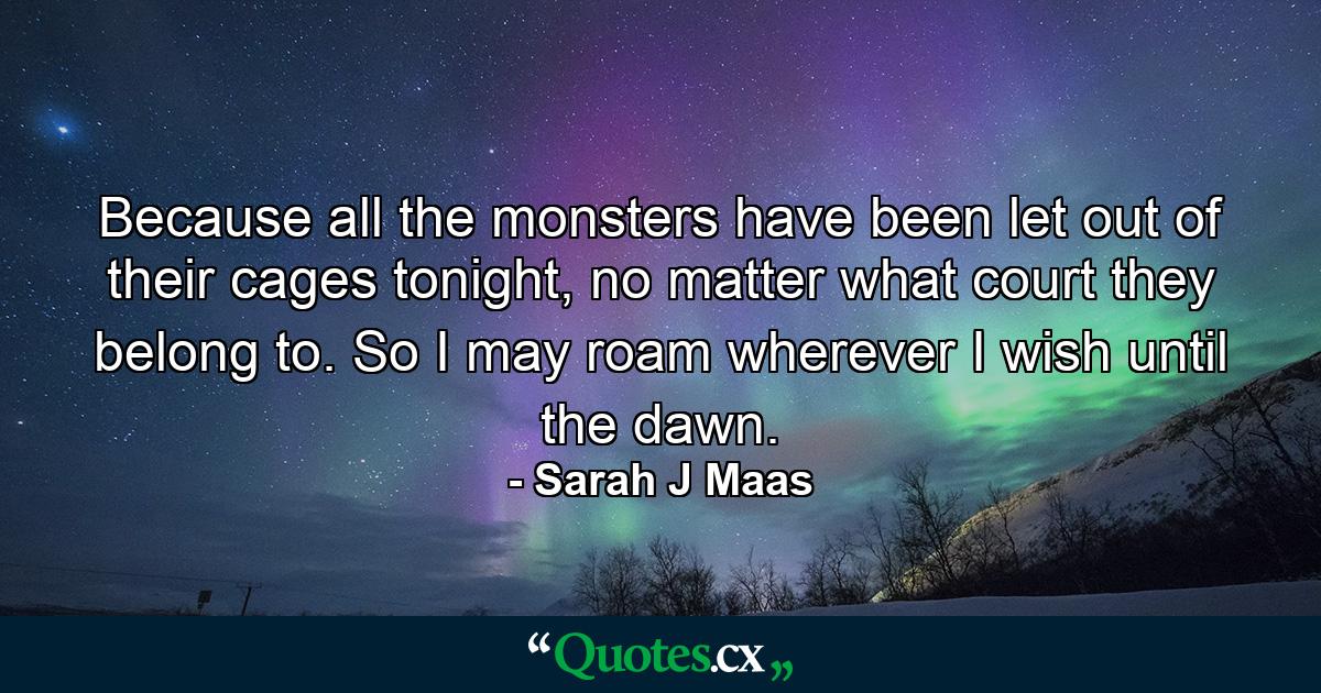 Because all the monsters have been let out of their cages tonight, no matter what court they belong to. So I may roam wherever I wish until the dawn. - Quote by Sarah J Maas