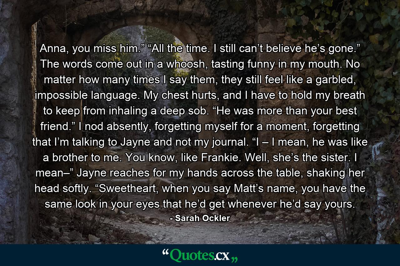 Anna, you miss him.” “All the time. I still can’t believe he’s gone.” The words come out in a whoosh, tasting funny in my mouth. No matter how many times I say them, they still feel like a garbled, impossible language. My chest hurts, and I have to hold my breath to keep from inhaling a deep sob. “He was more than your best friend.” I nod absently, forgetting myself for a moment, forgetting that I’m talking to Jayne and not my journal. “I – I mean, he was like a brother to me. You know, like Frankie. Well, she’s the sister. I mean–” Jayne reaches for my hands across the table, shaking her head softly. “Sweetheart, when you say Matt’s name, you have the same look in your eyes that he’d get whenever he’d say yours. - Quote by Sarah Ockler