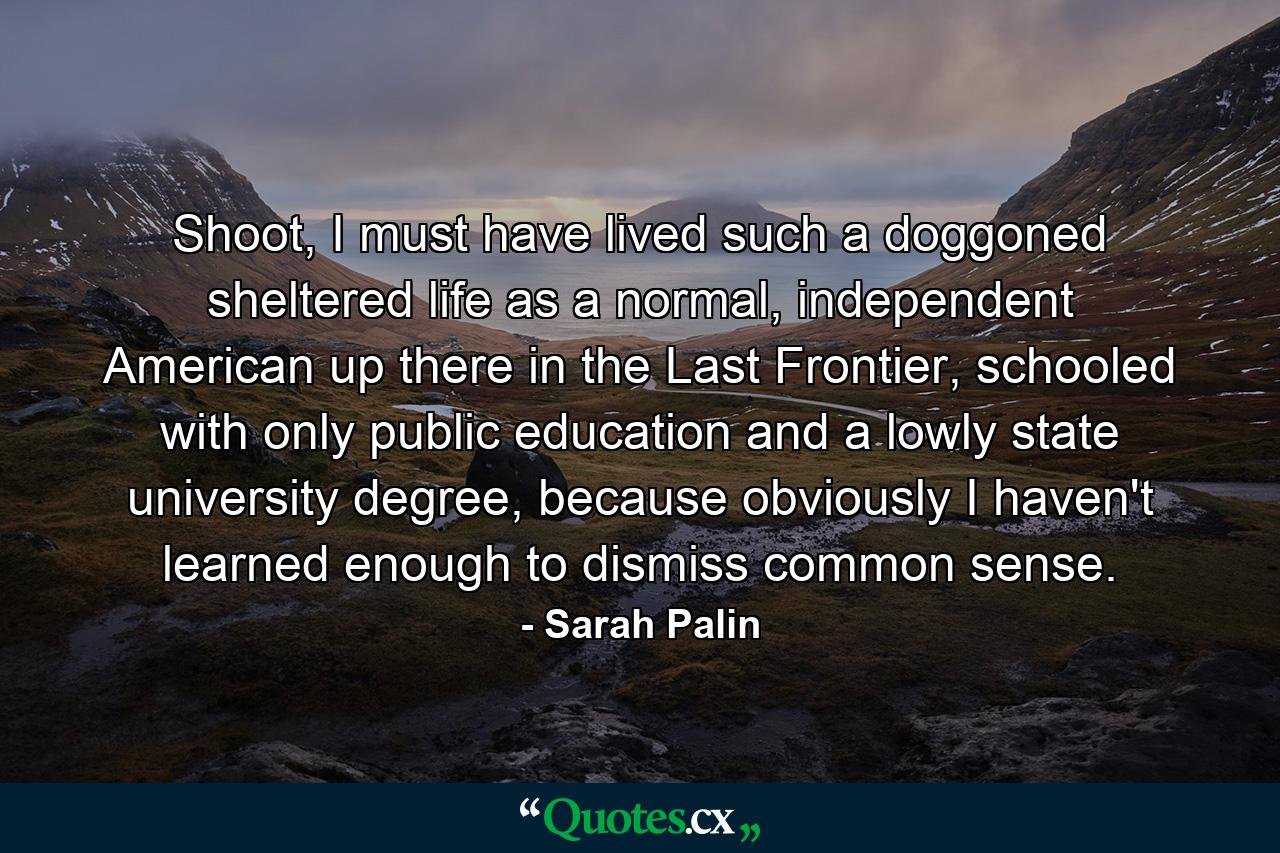 Shoot, I must have lived such a doggoned sheltered life as a normal, independent American up there in the Last Frontier, schooled with only public education and a lowly state university degree, because obviously I haven't learned enough to dismiss common sense. - Quote by Sarah Palin