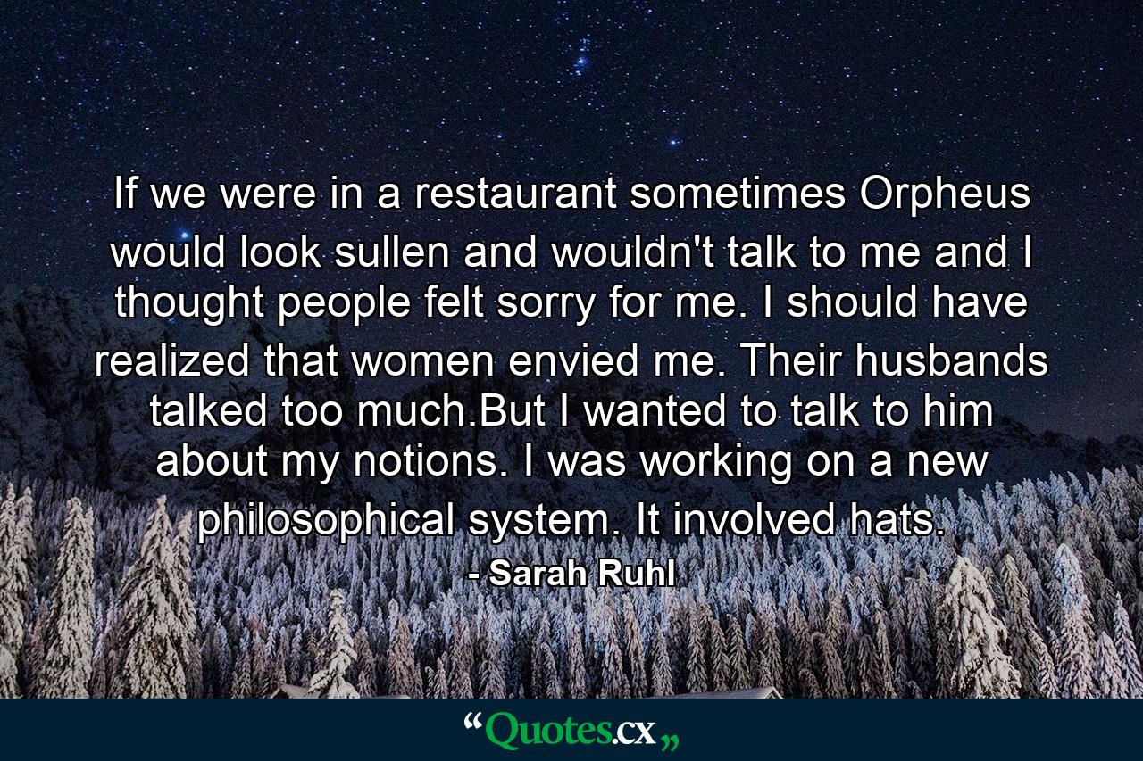 If we were in a restaurant sometimes Orpheus would look sullen and wouldn't talk to me and I thought people felt sorry for me. I should have realized that women envied me. Their husbands talked too much.But I wanted to talk to him about my notions. I was working on a new philosophical system. It involved hats. - Quote by Sarah Ruhl