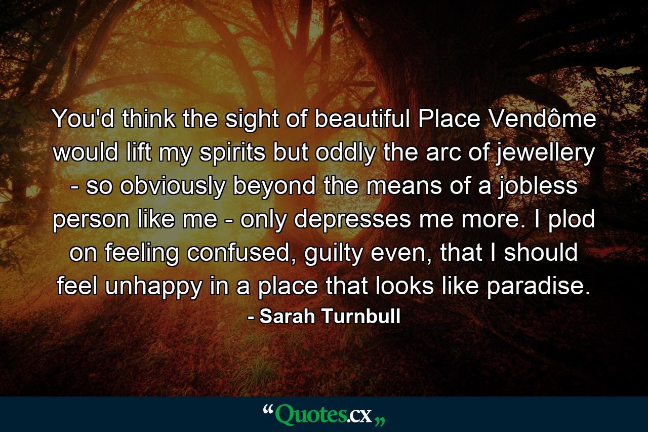 You'd think the sight of beautiful Place Vendôme would lift my spirits but oddly the arc of jewellery - so obviously beyond the means of a jobless person like me - only depresses me more. I plod on feeling confused, guilty even, that I should feel unhappy in a place that looks like paradise. - Quote by Sarah Turnbull
