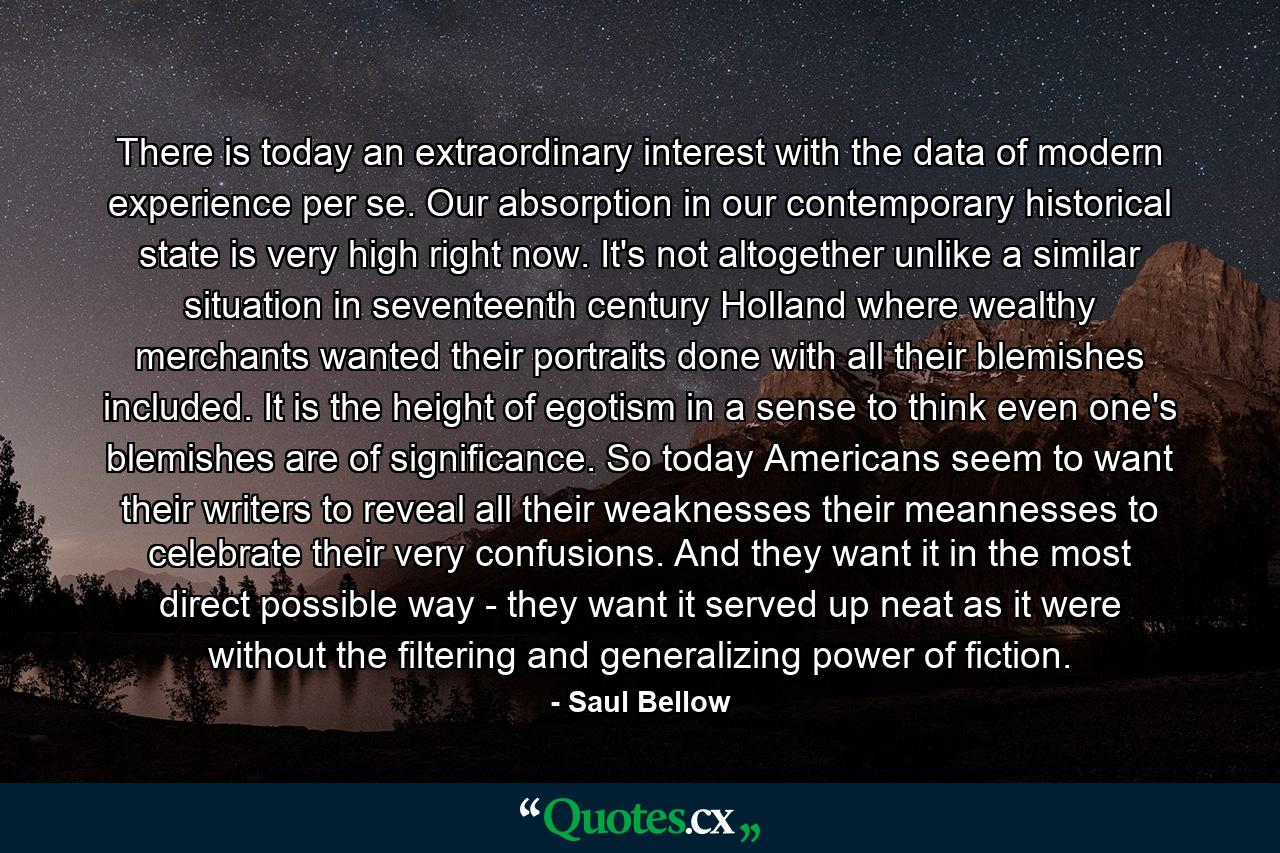 There is today an extraordinary interest with the data of modern experience per se. Our absorption in our contemporary historical state is very high right now. It's not altogether unlike a similar situation in seventeenth century Holland  where wealthy merchants wanted their portraits done with all their blemishes included. It is the height of egotism  in a sense  to think even one's blemishes are of significance. So today Americans seem to want their writers to reveal all their weaknesses  their meannesses  to celebrate their very confusions. And they want it in the most direct possible way - they want it served up neat  as it were  without the filtering and generalizing power of fiction. - Quote by Saul Bellow