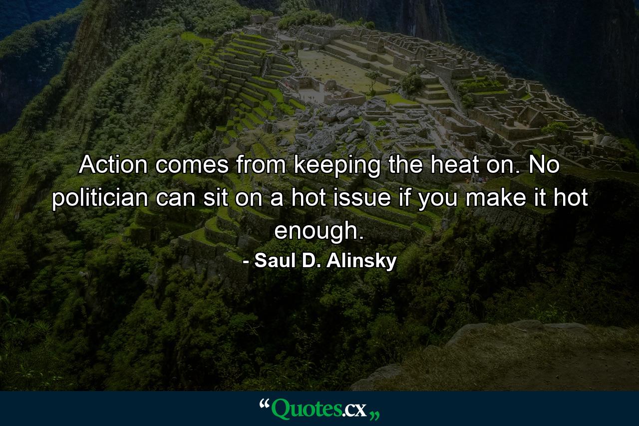 Action comes from keeping the heat on. No politician can sit on a hot issue if you make it hot enough. - Quote by Saul D. Alinsky