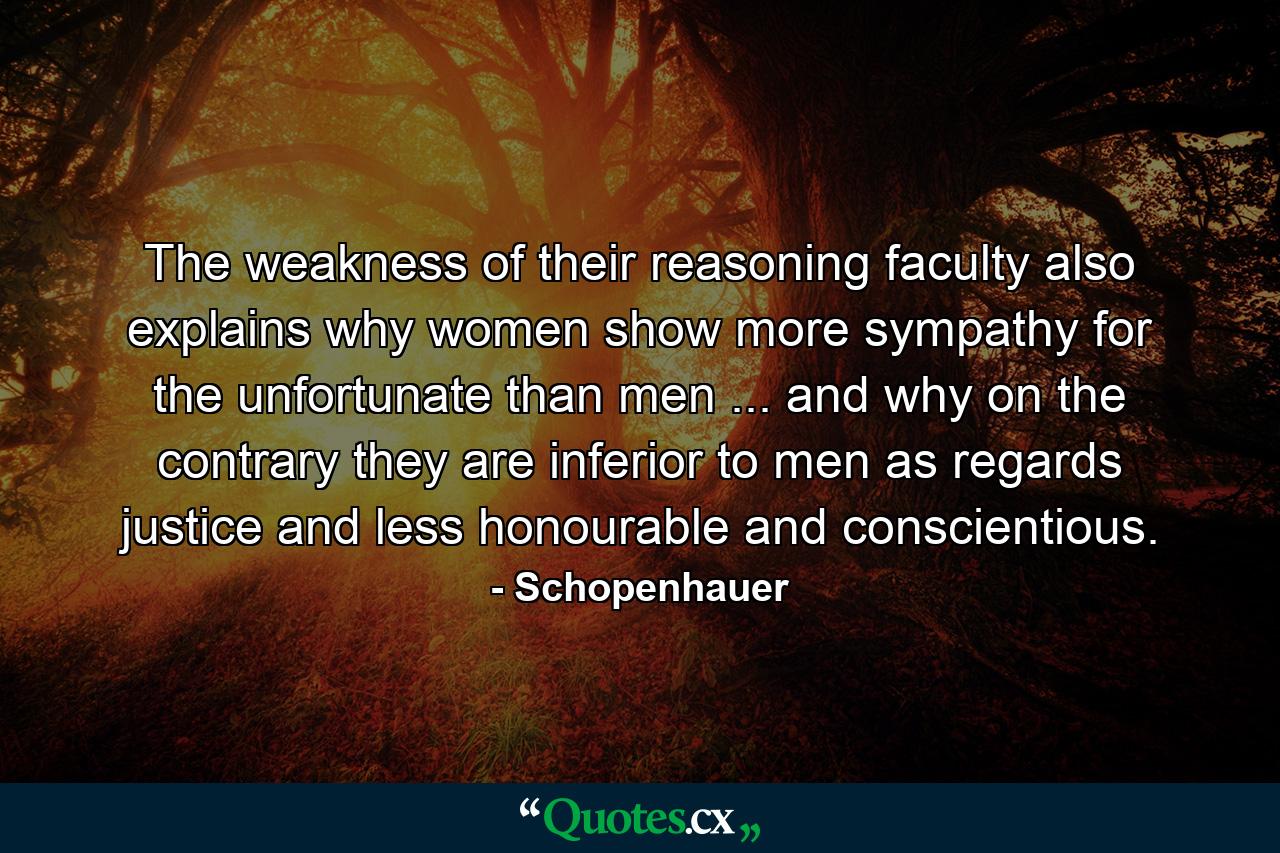 The weakness of their reasoning faculty also explains why women show more sympathy for the unfortunate than men ... and why  on the contrary  they are inferior to men as regards justice  and less honourable and conscientious. - Quote by Schopenhauer