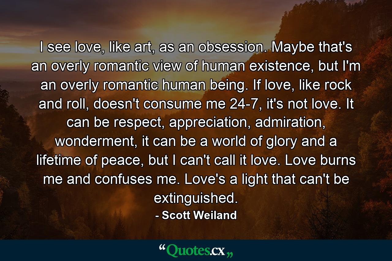 I see love, like art, as an obsession. Maybe that's an overly romantic view of human existence, but I'm an overly romantic human being. If love, like rock and roll, doesn't consume me 24-7, it's not love. It can be respect, appreciation, admiration, wonderment, it can be a world of glory and a lifetime of peace, but I can't call it love. Love burns me and confuses me. Love's a light that can't be extinguished. - Quote by Scott Weiland