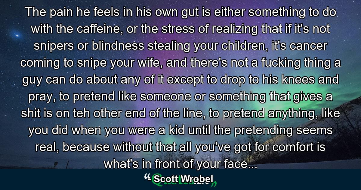 The pain he feels in his own gut is either something to do with the caffeine, or the stress of realizing that if it's not snipers or blindness stealing your children, it's cancer coming to snipe your wife, and there's not a fucking thing a guy can do about any of it except to drop to his knees and pray, to pretend like someone or something that gives a shit is on teh other end of the line, to pretend anything, like you did when you were a kid until the pretending seems real, because without that all you've got for comfort is what's in front of your face... - Quote by Scott Wrobel