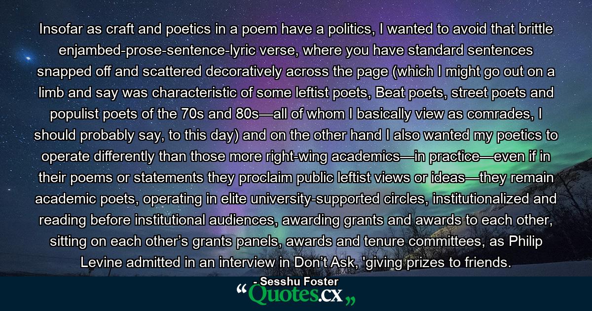 Insofar as craft and poetics in a poem have a politics, I wanted to avoid that brittle enjambed-prose-sentence-lyric verse, where you have standard sentences snapped off and scattered decoratively across the page (which I might go out on a limb and say was characteristic of some leftist poets, Beat poets, street poets and populist poets of the 70s and 80s—all of whom I basically view as comrades, I should probably say, to this day) and on the other hand I also wanted my poetics to operate differently than those more right-wing academics—in practice—even if in their poems or statements they proclaim public leftist views or ideas—they remain academic poets, operating in elite university-supported circles, institutionalized and reading before institutional audiences, awarding grants and awards to each other, sitting on each other’s grants panels, awards and tenure committees, as Philip Levine admitted in an interview in Don’t Ask, 'giving prizes to friends. - Quote by Sesshu Foster