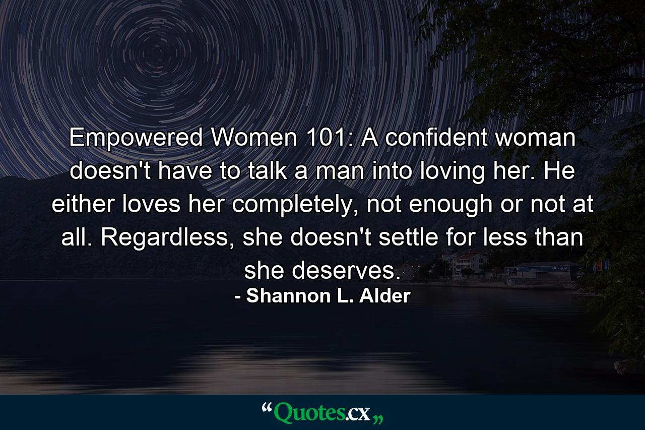 Empowered Women 101: A confident woman doesn't have to talk a man into loving her. He either loves her completely, not enough or not at all. Regardless, she doesn't settle for less than she deserves. - Quote by Shannon L. Alder