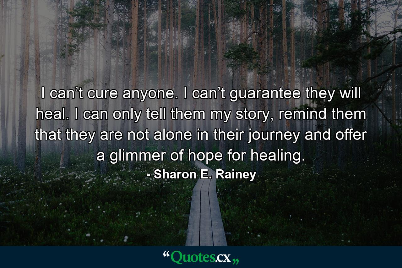 I can’t cure anyone. I can’t guarantee they will heal. I can only tell them my story, remind them that they are not alone in their journey and offer a glimmer of hope for healing. - Quote by Sharon E. Rainey