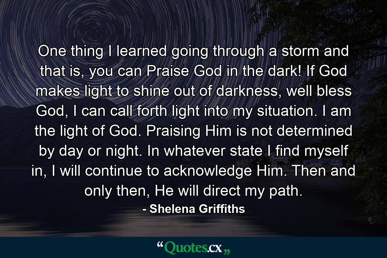 One thing I learned going through a storm and that is, you can Praise God in the dark! If God makes light to shine out of darkness, well bless God, I can call forth light into my situation. I am the light of God. Praising Him is not determined by day or night. In whatever state I find myself in, I will continue to acknowledge Him. Then and only then, He will direct my path. - Quote by Shelena Griffiths