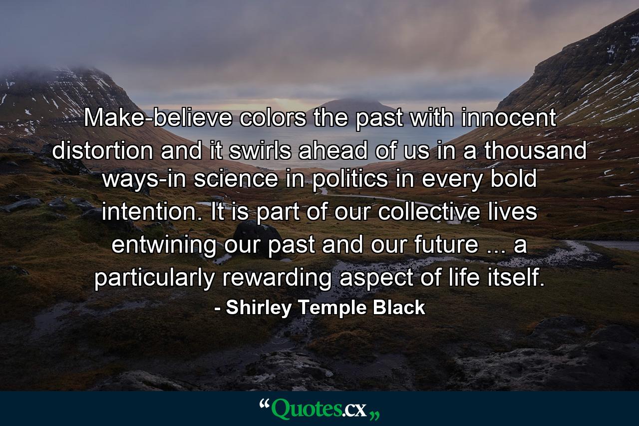 Make-believe colors the past with innocent distortion  and it swirls ahead of us in a thousand ways-in science  in politics  in every bold intention. It is part of our collective lives  entwining our past and our future ... a particularly rewarding aspect of life itself. - Quote by Shirley Temple Black