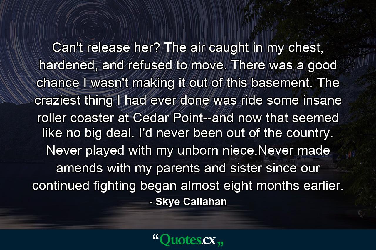 Can't release her? The air caught in my chest, hardened, and refused to move. There was a good chance I wasn't making it out of this basement. The craziest thing I had ever done was ride some insane roller coaster at Cedar Point--and now that seemed like no big deal. I'd never been out of the country. Never played with my unborn niece.Never made amends with my parents and sister since our continued fighting began almost eight months earlier. - Quote by Skye Callahan