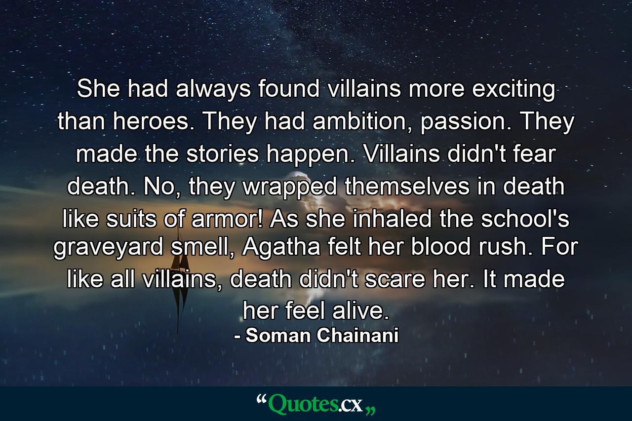 She had always found villains more exciting than heroes. They had ambition, passion. They made the stories happen. Villains didn't fear death. No, they wrapped themselves in death like suits of armor! As she inhaled the school's graveyard smell, Agatha felt her blood rush. For like all villains, death didn't scare her. It made her feel alive. - Quote by Soman Chainani