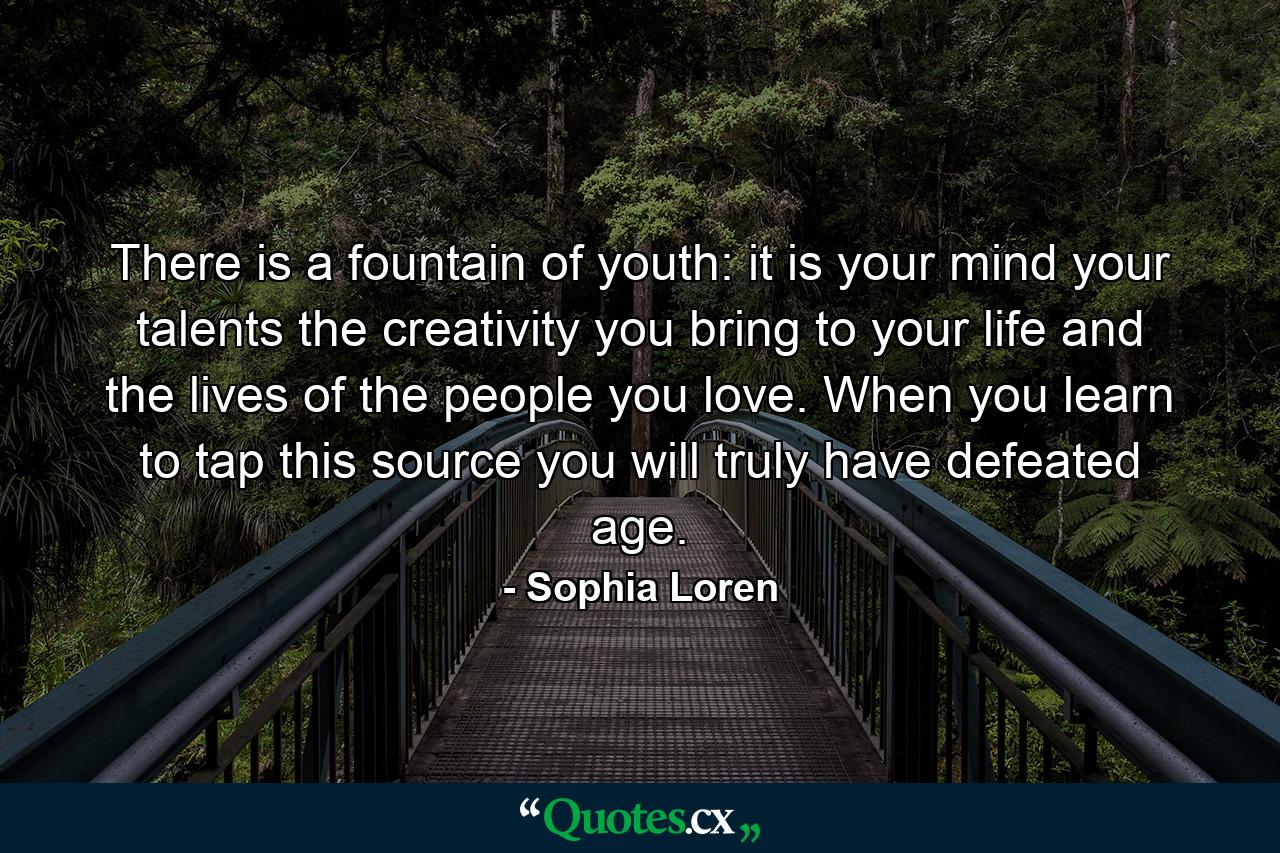 There is a fountain of youth: it is your mind  your talents  the creativity you bring to your life and the lives of the people you love. When you learn to tap this source  you will truly have defeated age. - Quote by Sophia Loren