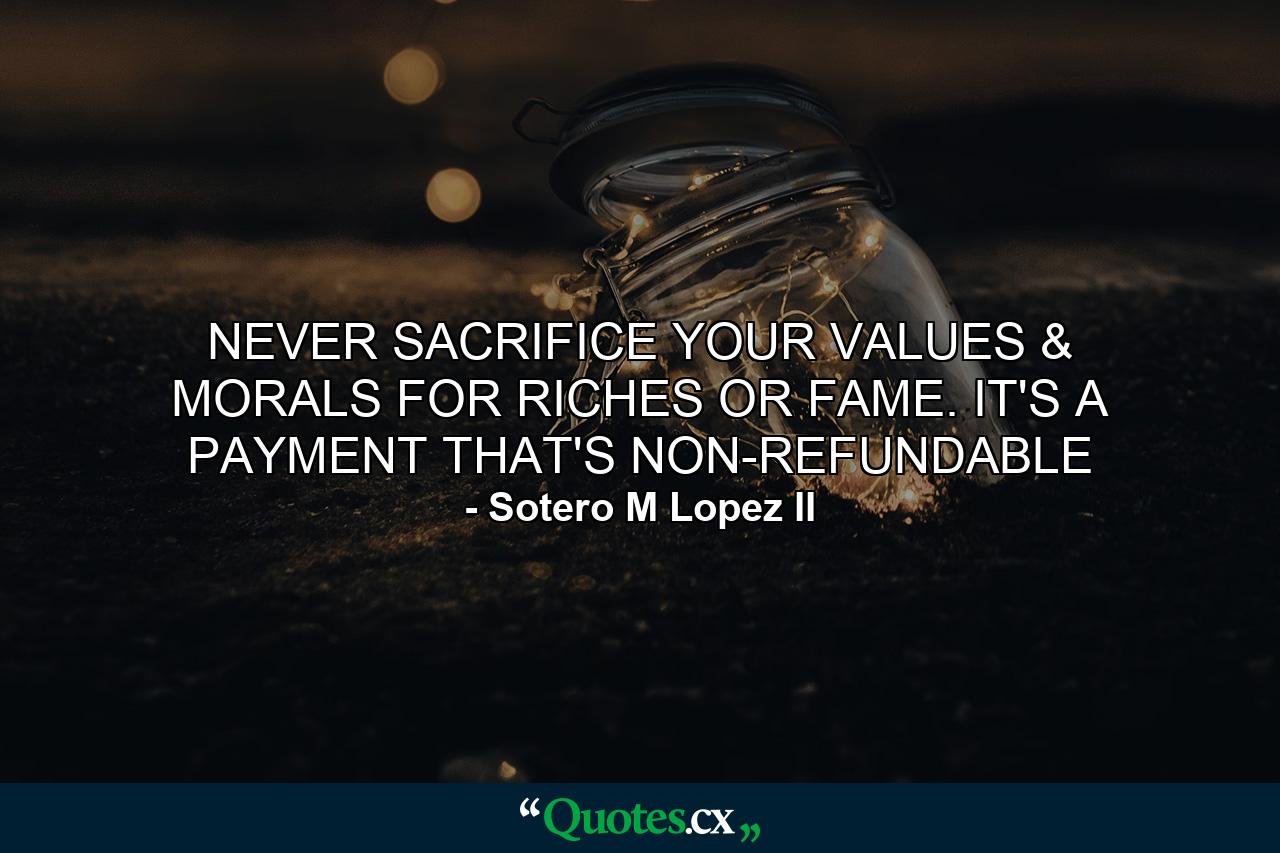 NEVER SACRIFICE YOUR VALUES & MORALS FOR RICHES OR FAME. IT'S A PAYMENT THAT'S NON-REFUNDABLE - Quote by Sotero M Lopez II