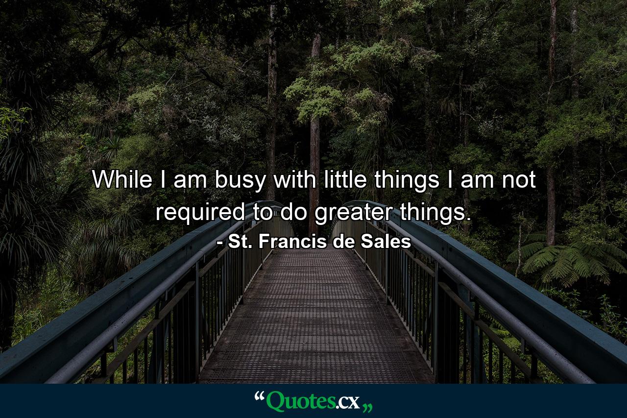 While I am busy with little things  I am not required to do greater things. - Quote by St. Francis de Sales