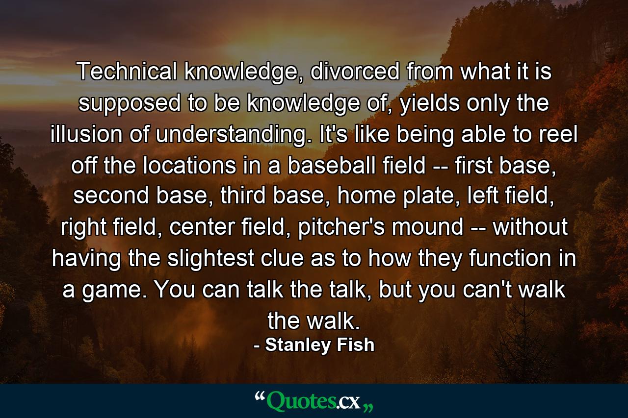 Technical knowledge, divorced from what it is supposed to be knowledge of, yields only the illusion of understanding. It's like being able to reel off the locations in a baseball field -- first base, second base, third base, home plate, left field, right field, center field, pitcher's mound -- without having the slightest clue as to how they function in a game. You can talk the talk, but you can't walk the walk. - Quote by Stanley Fish