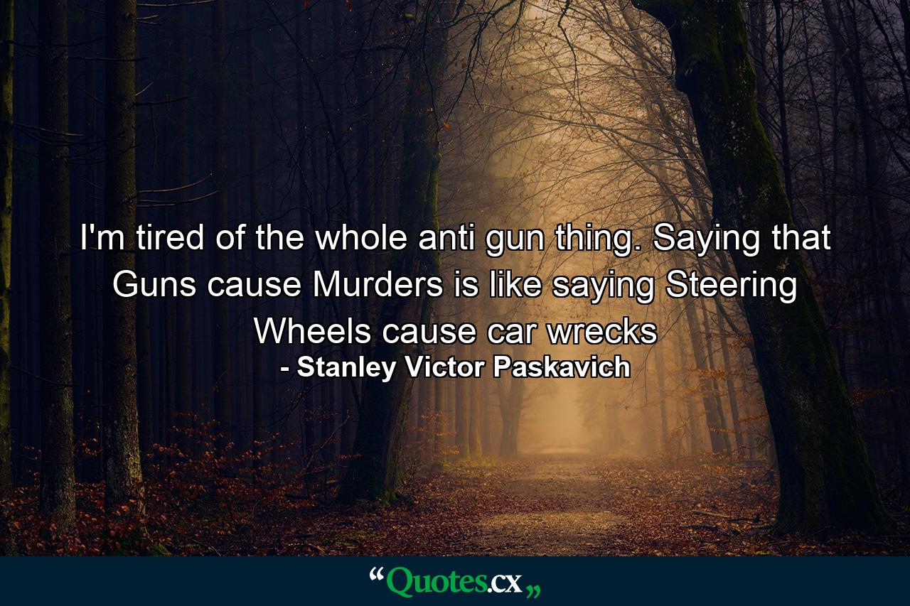 I'm tired of the whole anti gun thing. Saying that Guns cause Murders is like saying Steering Wheels cause car wrecks - Quote by Stanley Victor Paskavich