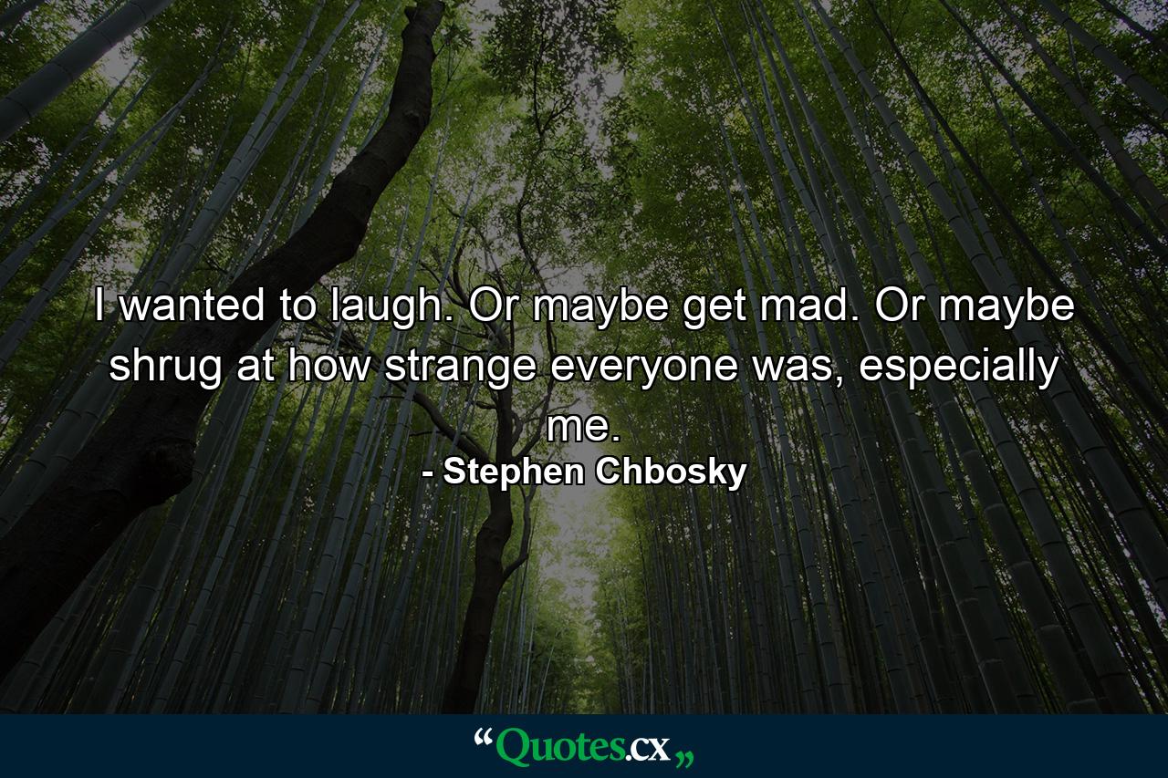 I wanted to laugh. Or maybe get mad. Or maybe shrug at how strange everyone was, especially me. - Quote by Stephen Chbosky