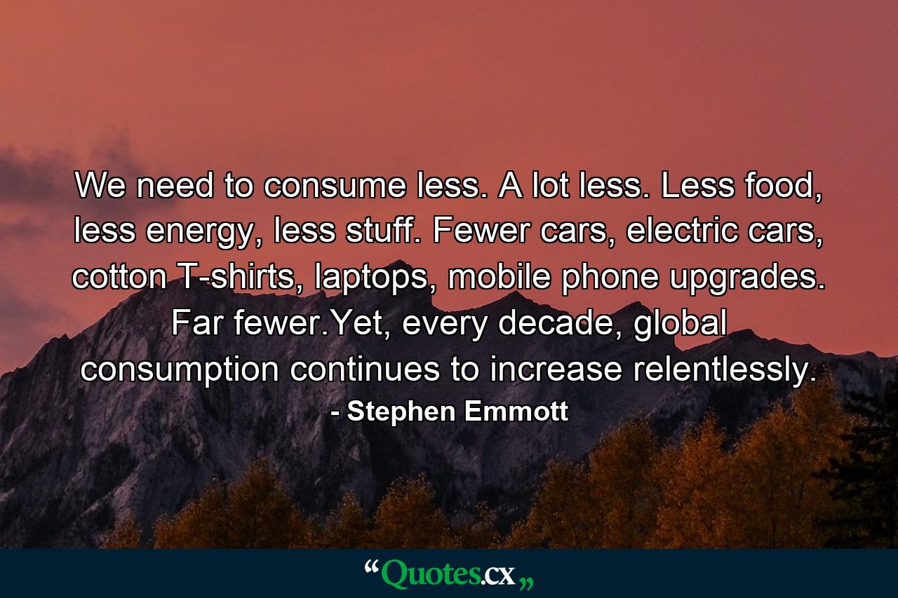 We need to consume less. A lot less. Less food, less energy, less stuff. Fewer cars, electric cars, cotton T-shirts, laptops, mobile phone upgrades. Far fewer.Yet, every decade, global consumption continues to increase relentlessly. - Quote by Stephen Emmott