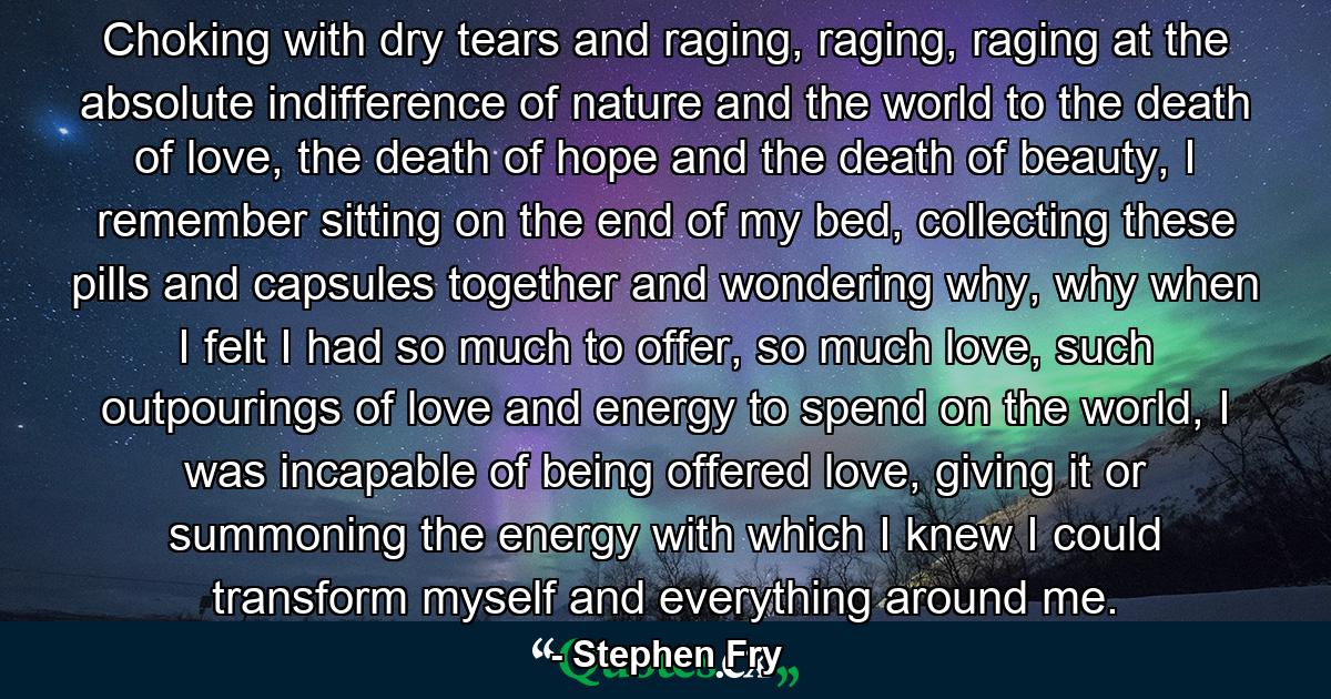 Choking with dry tears and raging, raging, raging at the absolute indifference of nature and the world to the death of love, the death of hope and the death of beauty, I remember sitting on the end of my bed, collecting these pills and capsules together and wondering why, why when I felt I had so much to offer, so much love, such outpourings of love and energy to spend on the world, I was incapable of being offered love, giving it or summoning the energy with which I knew I could transform myself and everything around me. - Quote by Stephen Fry