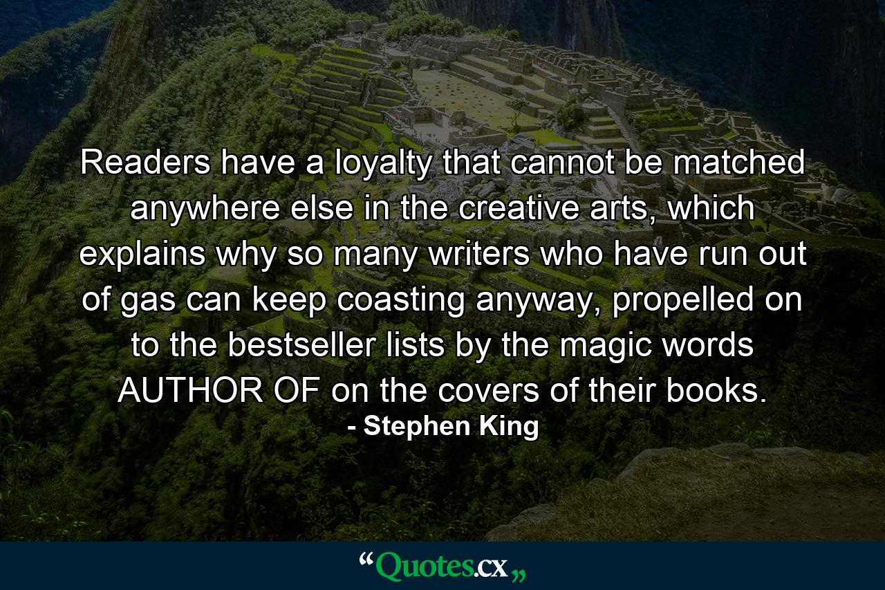 Readers have a loyalty that cannot be matched anywhere else in the creative arts, which explains why so many writers who have run out of gas can keep coasting anyway, propelled on to the bestseller lists by the magic words AUTHOR OF on the covers of their books. - Quote by Stephen King