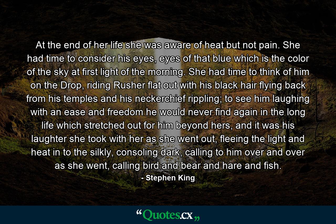 At the end of her life she was aware of heat but not pain. She had time to consider his eyes, eyes of that blue which is the color of the sky at first light of the morning. She had time to think of him on the Drop, riding Rusher flat out with his black hair flying back from his temples and his neckerchief rippling; to see him laughing with an ease and freedom he would never find again in the long life which stretched out for him beyond hers, and it was his laughter she took with her as she went out, fleeing the light and heat in to the silkly, consoling dark, calling to him over and over as she went, calling bird and bear and hare and fish. - Quote by Stephen King