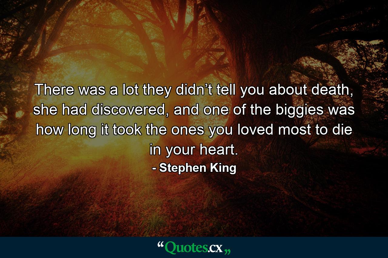 There was a lot they didn’t tell you about death, she had discovered, and one of the biggies was how long it took the ones you loved most to die in your heart. - Quote by Stephen King