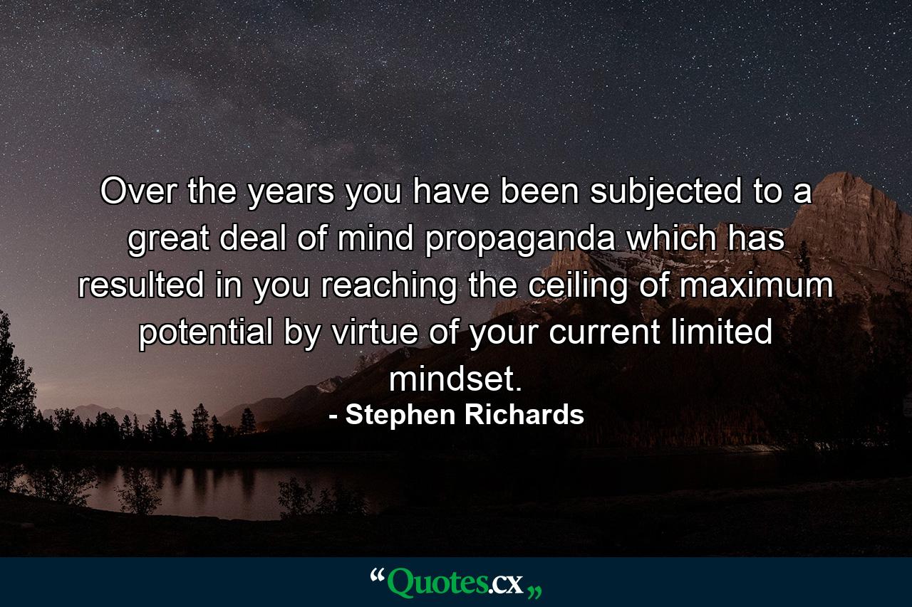 Over the years you have been subjected to a great deal of mind propaganda which has resulted in you reaching the ceiling of maximum potential by virtue of your current limited mindset. - Quote by Stephen Richards