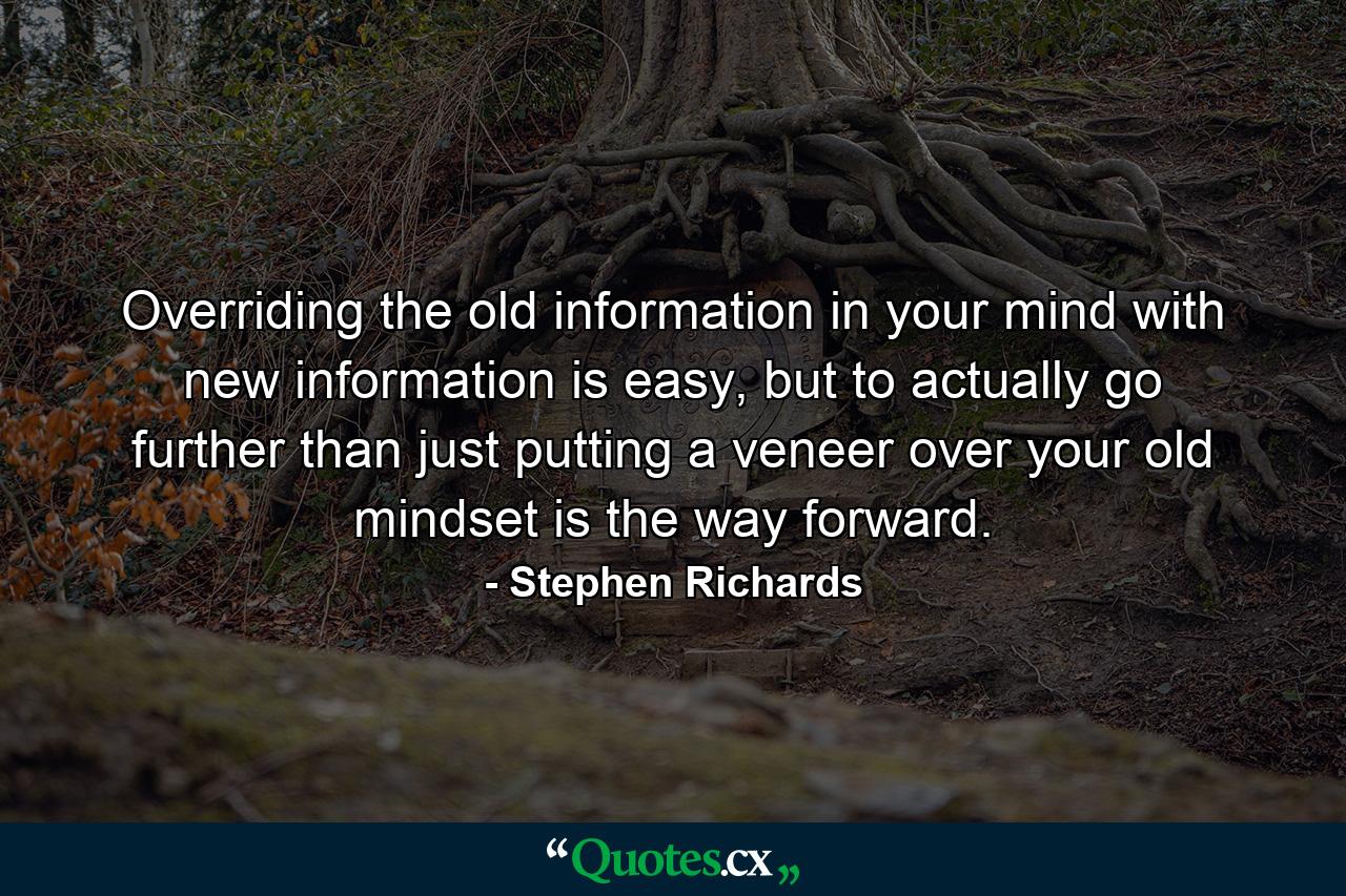 Overriding the old information in your mind with new information is easy, but to actually go further than just putting a veneer over your old mindset is the way forward. - Quote by Stephen Richards