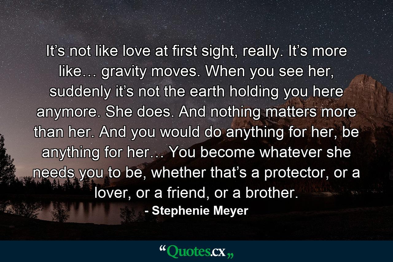 It’s not like love at first sight, really. It’s more like… gravity moves. When you see her, suddenly it’s not the earth holding you here anymore. She does. And nothing matters more than her. And you would do anything for her, be anything for her… You become whatever she needs you to be, whether that’s a protector, or a lover, or a friend, or a brother. - Quote by Stephenie Meyer