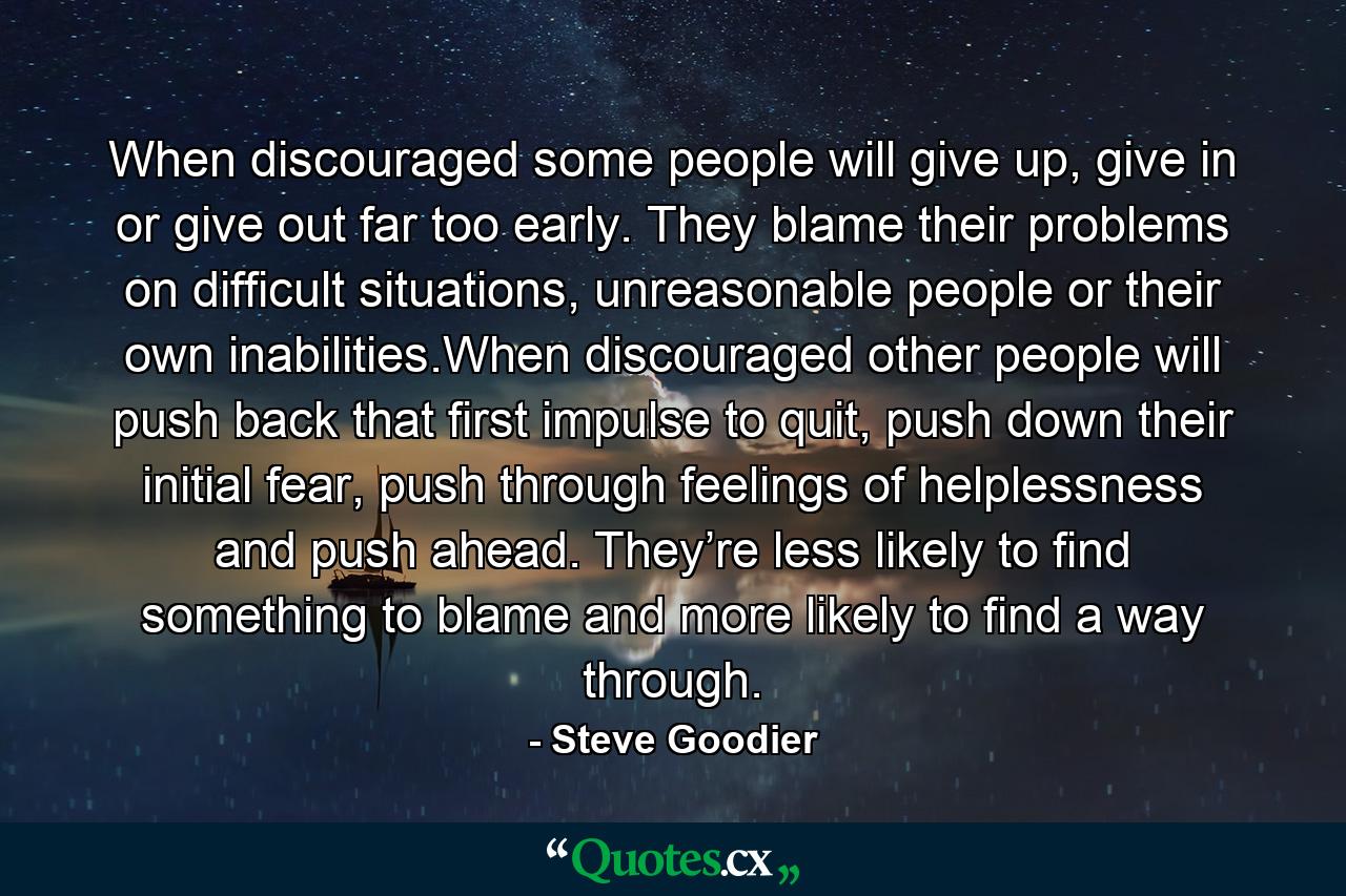 When discouraged some people will give up, give in or give out far too early. They blame their problems on difficult situations, unreasonable people or their own inabilities.When discouraged other people will push back that first impulse to quit, push down their initial fear, push through feelings of helplessness and push ahead. They’re less likely to find something to blame and more likely to find a way through. - Quote by Steve Goodier