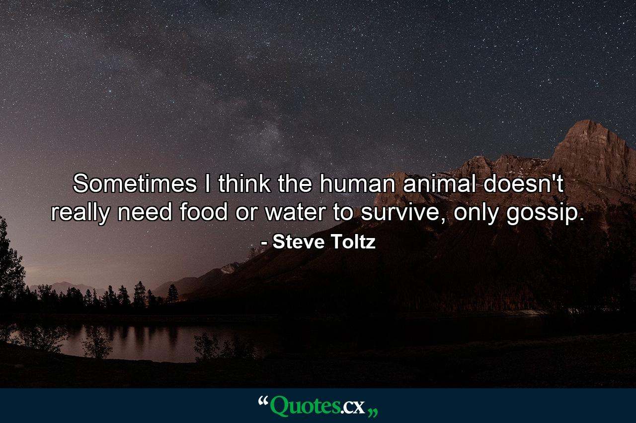 Sometimes I think the human animal doesn't really need food or water to survive, only gossip. - Quote by Steve Toltz