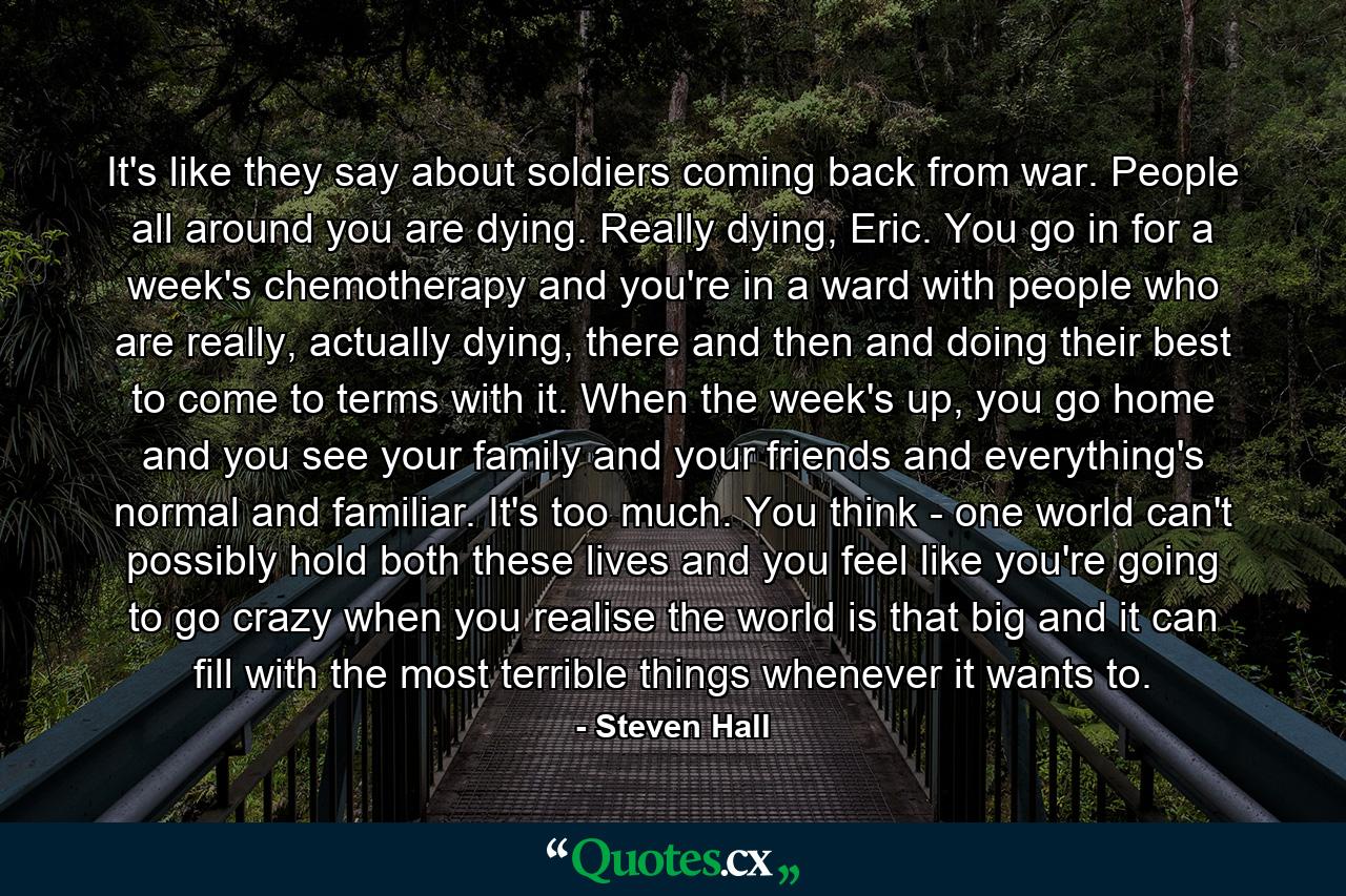 It's like they say about soldiers coming back from war. People all around you are dying. Really dying, Eric. You go in for a week's chemotherapy and you're in a ward with people who are really, actually dying, there and then and doing their best to come to terms with it. When the week's up, you go home and you see your family and your friends and everything's normal and familiar. It's too much. You think - one world can't possibly hold both these lives and you feel like you're going to go crazy when you realise the world is that big and it can fill with the most terrible things whenever it wants to. - Quote by Steven Hall