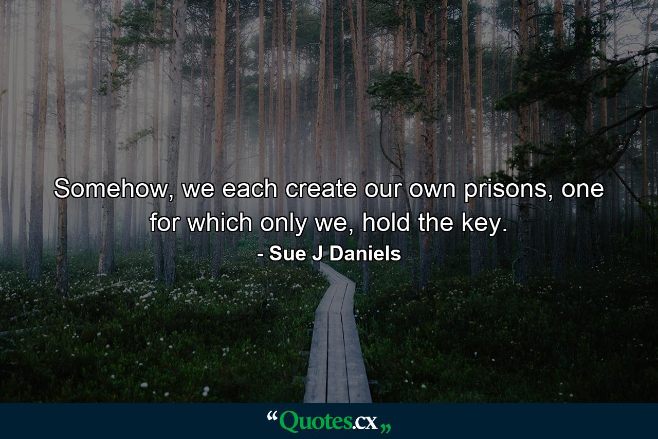 Somehow, we each create our own prisons, one for which only we, hold the key. - Quote by Sue J Daniels