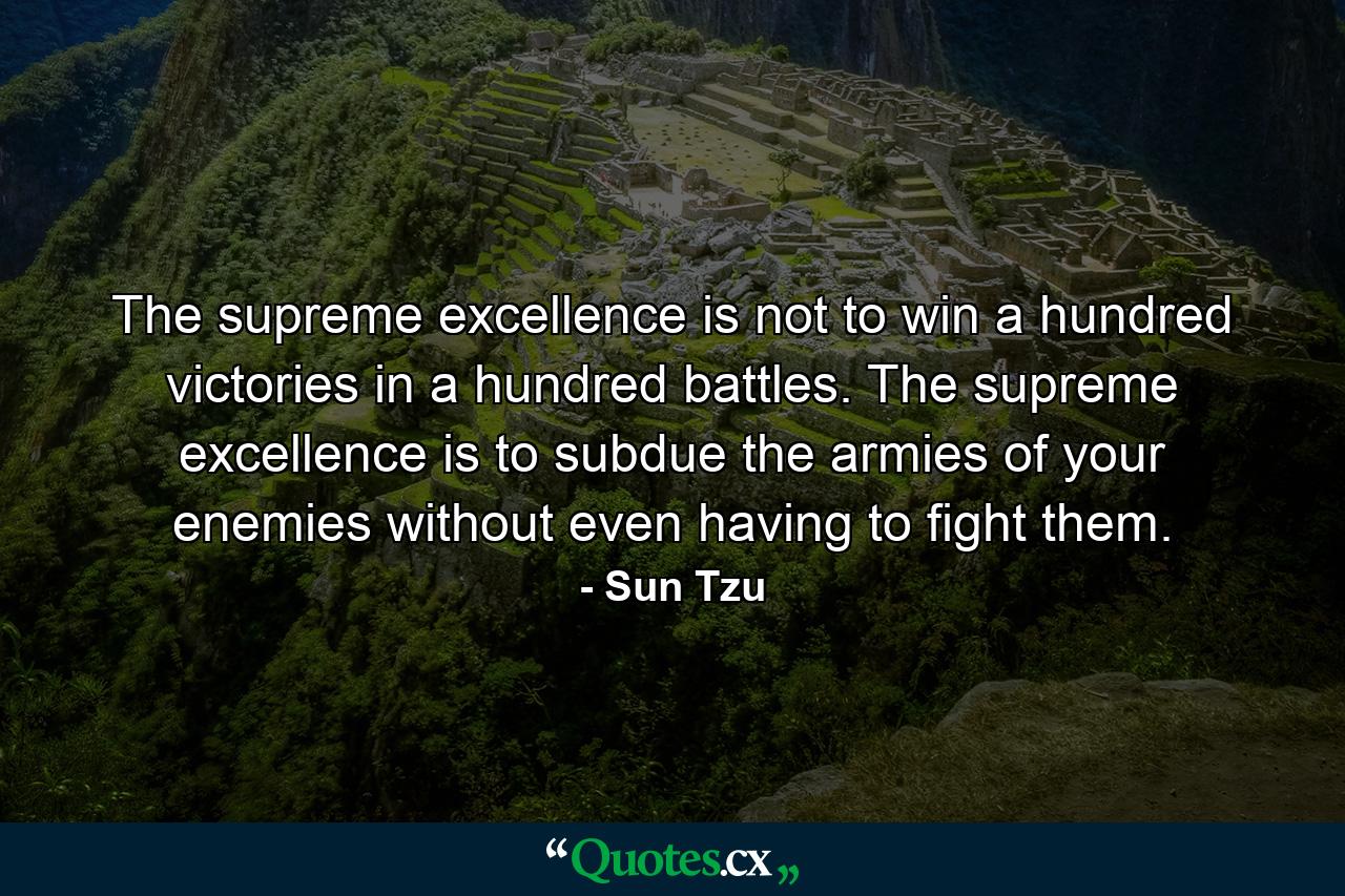 The supreme excellence is not to win a hundred victories in a hundred battles. The supreme excellence is to subdue the armies of your enemies without even having to fight them. - Quote by Sun Tzu